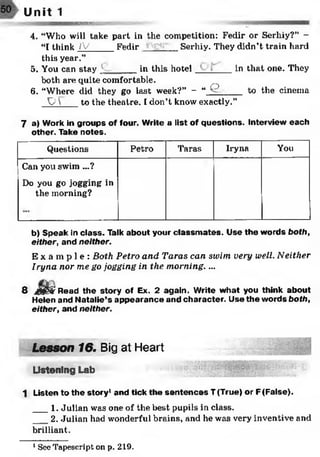 50 Unit 1
— — — ——MMMttWMiflflsig.-
4. “Who will take part in the competition: Fedir or Serhiy?” -
“I think jfV_____Fedir Serhiy. They didn’t train hard
this year.”
5. You can stay _____ in this hotel in that one. They
both are quite comfortable.
6. “Where did they go last week?” - “ ^ to the cinema
y  to the theatre. I don’t know exactly.”
7 a) Work in groups of four. Write a list of questions. Interview each
other. Take notes.
Questions Petro Taras Iryna You
Can you swim ...?
Do you go jogging in
the morning?
b) Speak in class. Talk about your classm ates. Use the words both,
either, and neither.
E x a m p l e : Both Petro and Taras can swim very well. Neither
Iryna nor me go jogging in the morning. ...
8 dflgg Read the story of Ex. 2 again. Write w hat you think about
Helen and Natalie’s appearance and character. Use the words both,
either, and neither.
Lesson 16. Big at Heart
Listening Lab
1 Listen to the story1and tick the sen ten ces T (True) or F(False).
___1. Julian was one of the best pupils in class.
2. Julian had wonderful brains, and he was very inventive a
brilliant.
1 See Tapescript on p. 219.
 