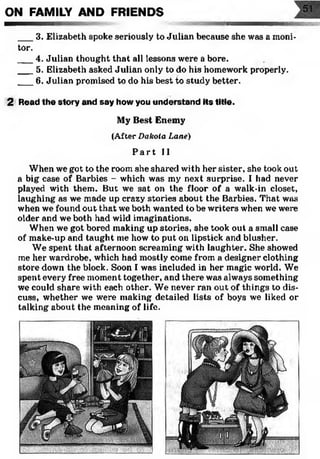 ON FAMILY AND FRIENDS
___3. Elizabeth spoke seriously to Julian because she was a moni­
tor.
___4. Julian thought that all lessons were a bore.
___5. Elizabeth asked Julian only to do his homework properly.
___6. Julian promised to do his best to study better.
2 Read the story and say how you understand its title.
My Best Enemy
(After D akota L ane)
P a r t II
When we got to the room she shared with her sister, she took out
a big case of Barbies - which was my next surprise. I had never
played with them. But we sat on the floor of a walk-in closet,
laughing as we made up crazy stories about the Barbies. That was
when we found out that we both wanted to be writers when we were
older and we both had wild imaginations.
When we got bored making up stories, she took out a small case
of make-up and taught me how to put on lipstick and blusher.
We spent that afternoon screaming with laughter. She showed
me her wardrobe, which had mostly come from a designer clothing
store down the block. Soon I was included in her magic world. We
spent every free moment together, and there was always something
we could share with each other. We never ran out of things to dis­
cuss, whether we were making detailed lists of boys we liked or
talking about the meaning of life.
 