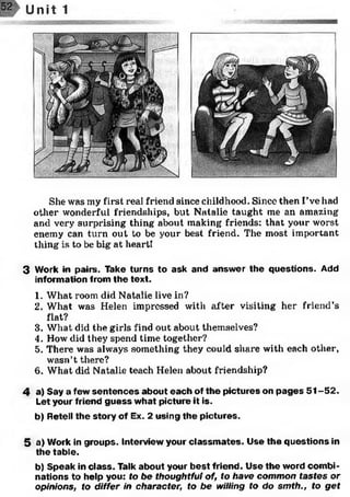 She was my first real friend since childhood. Since then I’ve had
other wonderful friendships, but Natalie taught me an amazing
and very surprising thing about making friends: that your worst
enemy can turn out to be your best friend. The most important
thing is to be big at heart!
3 Work in pairs. Take turns to ask and answ er the questions. Add
information from the text.
1. What room did Natalie live in?
2. What was Helen impressed with after visiting her friend’s
flat?
3. What did the girls find out about themselves?
4. How did they spend time together?
5. There was always something they could share with each other,
wasn’t there?
6. What did Natalie teach Helen about friendship?
4 a) Say a few sen ten ces about each of the pictures on p ages 5 1 -5 2 .
Let your friend guess what picture it is.
b) Retell th e story of Ex. 2 using th e pictures.5
5 a) Work in groups. Interview your classm ates. Use the questions in
the table.
b) Speak in class. Talk about your b est friend. Use the word com bi­
nations to help you: to be thoughtful of, to have common tastes or
opinions, to differ in character, to be willing to do sm th., to get
 