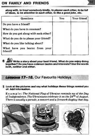 ON FAMILY AND FRIENDS
s b k s s s s s js» BBSSft
along with, to treat som ebody kindly, to please each other, to be full
o f ideas, to be attentive to each other, to like a good joke, etc.
Questions You Your friend
Do you have a friend?
What do you have in common?
How do you get along with each other?
What do you do to please your friend?
What do you like talking about?
What have you learnt from your
friend?
6 i Write a story about your best friend. W hat do you enjoy doing
together? Do you have common ta ste s and interests? Use the words
both, neither and either.
SMsS
L eS S O n S 1f —s 17-18. Our Favourite Holidays
1 Look at the pictures and say w hat holidays th e se things remind you
of. Add inform ation.
E x a m p l e : The National Flag of Ukraine reminds me of the Day
of Independence. The Ukrainians celebrate it on the 24^ ofAugust.
There is usually aparade, a concert and a firework display that day.
 