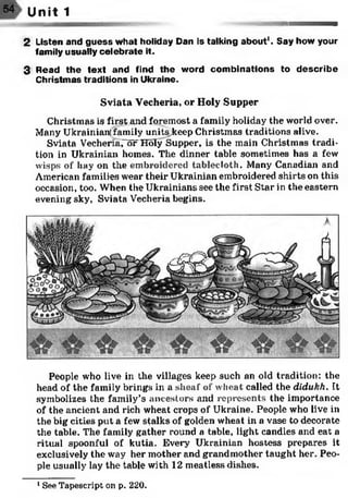 54> Unit 1
■ j a m - - m . '
2 Listen and guess w hat holiday Dan Is talking about1. Say how your
family usually celebrate it.
3 Read th e tex t and find th e word com binations to d escrib e
Christm as traditions in Ukraine.
Sviata Vecheria, or Holy Supper
Christmas is first and foremost a family holiday the world over.
Many Ukrainian; family unitsjkeep Christmas traditions alive.
Sviata Vechenaror Holy Supper, is the main Christmas tradi­
tion in Ukrainian homes. The dinner table sometimes has a few
wisps of hay on the embroidered tablecloth. Many Canadian and
American families wear their Ukrainian embroidered shirts on this
occasion, too. When the Ukrainians see the first Star in the eastern
evening sky, Sviata Vecheria begins.
People who live in the villages keep such an old tradition: the
head of the family brings in a sheaf of wheat called the didukh. It
symbolizes the family’s ancestors and represents the importance
of the ancient and rich wheat crops of Ukraine. People who live in
the big cities put a few stalks of golden wheat in a vase to decorate
the table. The family gather round a table, light candles and eat a
ritual spoonful of kutia. Every Ukrainian hostess prepares it
exclusively the way her mother and grandmother taught her. Peo­
ple usually lay the table with 12 meatless dishes.
1See Tapescript on p. 220.
 