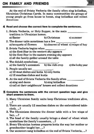 ON FAMILY AND FRIENDS
..b» ^ssmmamm
At the end of Sviata Vecheria the family often sing koliadkas,
Ukrainian Christmas Carols. In many communities the groups of
young people go from house to hotise, sing koliadkas and collect
donations
4 Read and choose the correct item to complete the sentences.
1. Sviata Vecheria, or Holy Supper, is the m ain_____________
tradition in Ukrainian homes.
a) Easter b) Christmas c) summer
2. The dinner table sometimes has a few_____________ .
a) bouquets of flowers b) sheaves of wheat c) wisps of hay
3. Sviata Vecheria begins when_____________ .
a) the first Star in the western sky appears
b) the first Star in the eastern evening sky appears
c) all the family gather around the table
4. The didukh symbolizes_____________ .
a) the family’s ancestors b) the rich crop c) the luckyyear
5. People usually e at_____________ .
a) 12 meat dishes and kutia b) only kutia
c) 12 meatless dishes and kutia
6. At the end of Sviata Vecheria the family often___________ .
a) sing and dance b) sing koliadkas
c) call at their neighbours’ houses and collect donations
5 Com plete th e sen ten c es with the co rrect question ta g s and give
short answ ers to them .
1. Many Ukrainian family units keep Christmas traditions alive,
...?
2. There are usually 12 meatless dishes on the embroidered table­
cloth, ...?
3. The Ukrainians decorate the dinner table with a few wisps of
hay, ...?
4. The head of the family usually brings a sheaf of wheat which
symbolizes the family’s ancestors, ...?
5. Every Ukrainian hostess prepares kutia the way her mother or
grandmother taught h e r,...?
6. Our ancestors sang koliadkas at the end of Sviata Vecheria, ...?
 