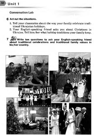 56 Unit 1
Conversation Lab
6 Act out the situations.
1. Tell your classmates about the way your family celebrate tradi­
tional Ukrainian holidays.
2. Your English-speaking' friend asks you about Christinas in
Ukraine. Tell him/her what holiday traditions your family keep.7
7 Write ten questions to ask your English-speaking friend
about traditional celebrations and traditional family values in
his/her country.
 