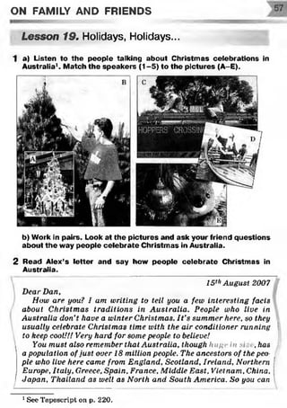 ON FAMILY AND FRIENDS
Lesson 19. Holidays, Holidays...
1 a) Listen to th e people talking about Christm as celebrations in
Australia1. M atch the speakers (1-5) to the pictures (A-E).
b) Work in pairs. Look at the pictures and ask your friend questions
about the way people celebrate Christm as in Australia.
2 Read Alex's letter and say how people celebrate Christm as in
Australia.
15thAugust 2007
Dear Dan,
How are you? I am writing to tell you a few interesting facts
about Christmas traditions in Australia. People who live in
Australia don’t have a winter Christmas. I t’s summer here, so they
usually celebrate Christmas time with the air conditioner running
to keep cool!/! Very hard for some people to believe!
You must also remember that Australia, though huge in si .has
a population of just over 18 million people. The ancestors of the peo­
ple who live here came from England, Scotland, Ireland, Northern
Europe, Italy, Greece, Spain, France, Middle East, Vietnam, China,
Japan, Thailand as well as North and South America. So you can1
1See Tapescri.pt oil p. 220.
 