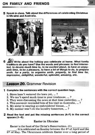 ON FAMILY AND FRIENDS ] 59
■ ■ ■ ■ ■ ■ n m R M v ws№*. uc
5 Speak in class. Talk about the differences of celebrating Christmas
in Ukraine and Australia.
6 Write about the holiday you celebrate at home. What family
traditions do you have? Use the words and phrases: to feel interes­
ted, to devote much time to, to be excited about, to have an enjoy­
able time, to be a pleasure, to have a lot of things to do, to prepare
smth. for a party, to organize smth. properly, to find time for,
impressive, delightful, wonderful, splendid, amusing, etc.
Lesson 20, Grammar Revision
1 Complete the sentences with the correct question tags.
1. Steve hasn’t watered the lawn yet, ... ?
2. We can’t spend much time in your treehouse, ... ?
3. They were discussing the news at that time yesterday, ... ?
4. This souvenir reminded him of his visit to Australia, ... ?
5. My sister is wearing an embroidered blouse, ... ?
6. My mother won’t do the laundry tomorrow, ... ?
2 Read the text and put the missing sentences (A-F) in the correct
spaces (1-6).
Easter in Ukraine
Easter is the feast of the Christ’s Resurrection. (1)________
______. It is celebrated on Sunday between the 4thof April and the
8,h of May. The Ukrainians celebrate Easter over a long period of
 