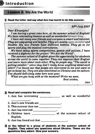 I n t r o d u c t i o n
iwammz
?. We Are the World
1 Read the letter and say what Ann has learnt to do this summer.
20th July 2007
Dear Khrystyna!
I am having a great time here, at the summer school of English!
We have interesting lessons as well as wonderful leisure time.
I have met many new friends and everyone is smart and talented.
They are easy-going and helpful. They are mostly open-minded and
flexible. My new friends have different hobbies. They go in for
sports and play the musical instruments.
We have many sports competitions, games and quizzes. I have
received a diploma for the project “We Are the World".
The summer school of English gives the opportunity for students
across the world to come together. They can improve their English
and learn more about each other. Why do people say, “The world is
getting sm allerw hen they don't really know anything about each
other? I ’ve found out that people are interested in me and want to
get to know me. They are also interested in Ukraine and its culture.
You should definitely come here next year.
What are you busy with at the moment? Write me soon.
Best wishes,
Ann
2 Read and complete the sentences.
1. Ann has interesting _____________ as well as wonderful
2. Ann’s new friends are_______________.
3. This summer Ann can_______________.
4. Ann has received________________.
5. Children learn ________________ at the summer school of
English.
6. Ann has found out th a t__________________.
3 a) You talked to a group of students at the summer school of
English. They asked you questions about Ukraine. These are the
questions they asked. Give your answers.
 