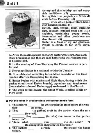 Unit 1
history and this holiday has had many
rich traditions. ( 2 ) _____________ .
During this time people try to finish all
work before Thursday. (3)_________
_____ , after which people return home
with lighted candles. (4)____________.
Butter, lard, cheese, roast suckling
pigs, sausage, smoked meat and little
napkins, containing poppy seeds,
horseradish and other provisions are
also blessed. (5) __________________ .
Easter is a feast of joy and gladness.
People celebrate it for three days.
(6) ____________________________ •
A. After the matins people exchange Easter greetings, give each
other krashankas and then go back home with their baskets full
of blessed food.
B. In the evening of Pure Thursday the Passion service is per­
formed.
C. Nowadays Easter is a national holiday in Ukraine.
D. It is celebrated according to the Moon calendar on the first
Sunday after the first spring full Moon.
E. Easter begins with matins and High Mass, during which the
paskas (traditional Easter breads), pysankas and krashankas
(decorated or coloured Easter eggs) are blessed in the Church.
F. The week before Easter, the Great Week, is called White or
Pure Week.
3 Put the verbs in brackets into the correct tense form.
1. The children________ (to whitewash) the trees before their mo­
ther ________ (to come).
2. They ________ (to gather) fruit in the garden when the rain
________ (to start).
3 . _______ they ________ (to rake) the leaves in the garden
tomorrow?
4. “Jane, w h a t________ you _________ (to do) now?” - “I
________ (to change) the sheets in the bedroom.”
5. The Parkers________ already_________ (to choose) the house
to buy.
 