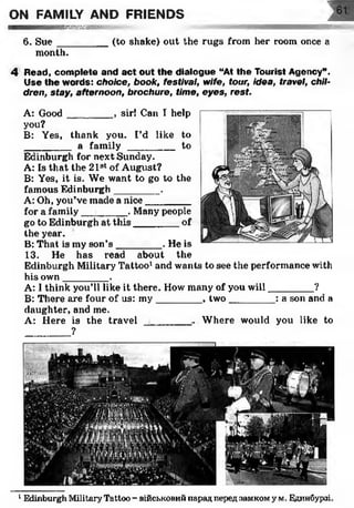 ON FAMILY AND FRIENDS
s w n
6. S ue________ (to shake) out the rugs from her room once a
month.
4 Read, complete and act out the dialogue “At the Tourist Agency”.
Use the words: choice, book, festival, wife, tour, idea, travel, chil­
dren, stay, afternoon, brochure, time, eyes, rest.
A: Good________ , sir! Can T help
you?
B: Yes, thank you. I’d like to
________ a fam ily __________to
Edinburgh for next Sunday.
A: Is that the 21st of August?
B: Yes, it is. We want to go to the
famous Edinburgh ________ .
A: Oh, you’ve made a nice________
for a family ________ . Many people
go to Edinburgh at this_________of
the year.
B: That is my son’s ________ . He is
13. He has read about the
Edinburgh Military Tattoo1and wants to see the performance with
his own________ .
A: I think you’ll like it there. How many of you will________ ?
B: There are four of us: m y________ , two________ : a son and a
daughter, and me.
A: Here is the travel _______ ... Where would you like to
?
1Edinburgh Military Tattoo - військовий парад перед аамком у м. Единбурзі.
 
