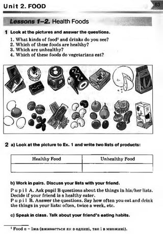 Unit 2. FOOD
1-2. Health Foods
шШIHVP
1 Look at the pictures and answer the questions.
1. What kinds of food1and drinks do you see?
2. Which of these foods are healthy?
3. Which are unhealthy?
4. Which of these foods do vegetarians eat?
2 a) Look at the picture to Ex. 1 and write two lists of products:
Healthy Food Unhealthy Food
b) Work in pairs. Discuss your lists with your friend.
P u p i l A. Ask pupil B questions about the things in his/her lists.
Decide if your friend is a healthy eater.
P u p i l B. Answer the questions. Say how often you eat and drink
the things in your lists: often, twice a week, etc.
c) Speak in class. Talk about your friend’s eating habits.
1Food n - їжа (вживається як в однині, так і в множині).
 