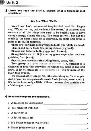 w Unit 2
■V - - K - , :.r^:{sr«<2!SaSEH»SW>*B
3 Listen and read the article. Explain what a balanced diet
consists of.
We Are What We Eat
We all need food, but we must keep to i balanced diet. People
say, “We eat to live, but we do not live to eat.” A balanced diet
consists of all the things you need to be healthy and to have
enough energy during the day. You must eat well, but not too
much of the same food: eat a sandwich, an apple and drink a
glass of juice, for example.
There are four main food groups to build your daily menu of:
1) milk and dairy foods (including cheese, yoghurt);
2) meat and fish (including eggs and chicken);
3) vegetables and fruit (including green vegetables, root ve­
getables, fruit juice);
4) potatoes and cereals (including bread, pasta, rice).
Each group is a good source of nutrients. A nutrient is a
chemical or food that provides the things you need to live and
grow. A lot of meals are i combination of two or more of the
main food groups.
We also eat other things: fat, oil, salt and sugar, for example.
And of course, everyone eats snack foods (crisps, sweets, etc.).
It’s better to eat only a little of these, because they contain a lot
of fat, sugar or salt.*123456
4 Read and complete the sentences.
1. A balanced diet consists o f____
2. You must eat well, b u t_______
3. A nutrient i s _______________
4. A lot of meals a re ___________
5. It’s better to eat only a little of
6. Snack foods contain a lot of
 