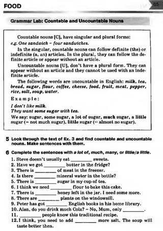 FOOD
№m
Grammar Lab: Countable and Uncountable Nouns
Countable nouns [C], have singular and plural forms:
e.g. One sandwich - four sandwiches.
In the singular, countable nouns can follow definite (the) or
indefinite (a, an) articles. In the plural, they can follow the de­
finite article or appear without an article.
Uncountable nouns [U], don’t have a plural form. They can
appear without an article and they cannot be used with an inde­
finite article.
The following words are uncountable in English: milk, tea,
bread, sugar, flour, coffee, cheese, food, fruit, meat, pepper,
rice, salt, soup, water.
E x a m p l e :
I don't like milk.
They want some sugar with tea.
We say: sugar, some sugar, a lot of sugar, much sugar, a little
sugar (= not much sugar), little sugar (= almost no sugar).
5 Look through the text of Ex. 3 and find countable and uncountable
nouns. Make sentences with them.
6 Complete the sentences with a lot of, much, many, or Ilttle/a little.
1. Steve doesn’t usually eat________ sweets.
2. Have we got________ butter in the fridge?
3. There is ________ of meat in the freezer.
4. Is there________ mineral water in the bottle?
5. There is ________ sugar in my cup of tea.
6. I think we need________ flour to bake this cake.
7. There is ________ honey left in the jar. I need some more.
8. There are________ plants on the windowsill.
9. Peter has got________ English books in his home library.
10. Alan, do you drink much Cola? - No, Mum, only________ .
11. _______ people know this traditional recipe.
12.1 think, you need to a d d ________ more salt. The soup will
taste better then.
 