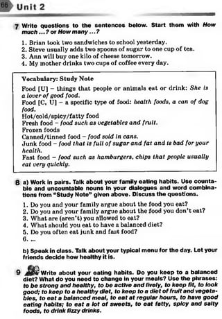 7 Write questions to the sentences below. Start them with How
much ...?or How m any...?
1. Brian took two sandwiches to school yesterday.
2. Steve usually adds two spoons of sugar to one cup of tea.
3. Ann will buy one kilo of cheese tomorrow.
4. My mother drinks two cups of coffee every day.
Vocabulary: Study Note
Food [U] - things that people or animals eat or drink: She is
a lover of good food.
Food [C, U] - a specific type of food: health foods, a can of dog
food.
Hot/cold/spicy/fatty food
Fresh food - food such as vegetables and fruit.
Frozen foods
Canned/tinned food - food sold in cans.
Junk food - food that is full of sugar and fat and is bad for your
health.
Fast food - food such as hamburgers, chips that people usually
eat very quickly.
8 a) Work in pairs. Talk about your family eating habits. Use counta­
ble and uncountable nouns in your dialogues and word combina­
tions from “Study Note” given above. Discuss the questions.
1. Do you and your family argue about the food you eat?
2. Do you and your family argue about the food you don’t eat?
3. What are (aren’t) you allowed to eat?
4. What should you eat to have a balanced diet?
5. Do you often eat junk and fast food?
6. ...
b) Speak in class. Talk about your typical menu for the day. Let your
friends decide how healthy it is.
9 j^ j^ - Write about your eating habits. Do you keep to a balanced
diet? What do you need to change in your meals? Use the phrases:
fo be strong and healthy, to be active and lively, to keep fit, to look
good; to keep to a healthy diet, to keep to a diet of fruit and vegeta­
bles, to eat a balanced meal, to eat at regular hours, to have good
eating habits; to eat a lot of sw eets, to eat fatty, spicy and salty
foods, to drink fizzy drinks.
 