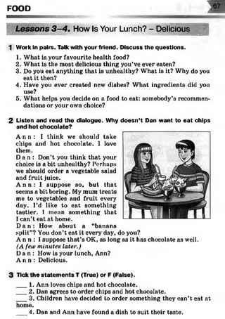 FOOD W
. How Is Your Lunch? - Delicious >*'S'sw•
««SS»
1 Work in pairs. Talk with your friend. Discuss the questions.
1. What is your favourite health food?
2. What is the most delicious thing you’ve ever eaten?
3. Do you eat anything that is unhealthy? What is it? Why do you
eat it then?
4. Have you ever created new dishes? What ingredients did you
use?
5. What helps you decide on a food to eat: somebody’s recommen­
dations or your own choice?
2 Listen and read the dialogue. Why doesn’t Dan want to eat chips
and hot chocolate?
A n n : I think we should take
chips and hot chocolate. I love
them.
Da n : Don’t you think that your
choice is a bit unhealthy? Perhaps
we should order a vegetable salad
and fruit juice.
A n n : I suppose so, but that
seems a bit boring. My mum treats
me to vegetables and fruit every
day. I’d like to eat something
tastier. I mean something that
I can’t eat at home.
D a n : How about a “banana
split”? You don’t eat it every day, do you?
A n n : I suppose that’s OK, as long as it has chocolate as well.
(A few minutes later.)
Da n : How is your lunch, Ann?
A n n : Delicious.
3 Tick the statem ents T (True) or F (False).
___1. Ann loves chips and hot chocolate.
___2. Dan agrees to order chips and hot chocolate.
___3. Children have decided to order something they can’t eat at
home.
___4. Dan and Ann have found a dish to suit their taste.
 