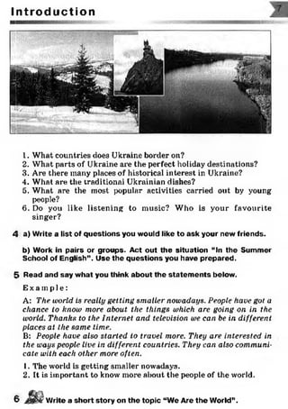 I n t r o d u c t i o n
1. What countries does Ukraine border on?
2. What parts of Ukraine are the perfect holiday destinations?
3. Are there many places of historical interest in Ukraine?
4. What are the traditional Ukrainian dishes?
5. What are the most popular activities carried out by young
people?
6. Do you like listening to music? Who is your favourite
singer?
4 a) Write a list of questions you would like to ask your new friends.
b) Work in pairs or groups. Act out the situation “In the Summer
School of English”. Use the questions you have prepared.
5 Read and say what you think about the statem ents below.
Ex a mp l e :
A: The world is really getting smaller nowadays. People have got a
chance to know more about the things which are going on in the
world. Thanks to the Internet and television we can be in different
places at the same time.
B: People have also started to travel more. They are interested in
the ways people live in different countries. They can also communi­
cate with each other more often.
1. The world is getting smaller nowadays.
2. It is important to know more about the people of the world.
Write a short story on the topic “We Are the World”.6
 