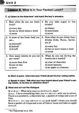 Unit 2
What Is in Your Packed Lunch?
1 a) Listen to the interview1and mark the boy’s answers.
1. How often do you eat fresh
fruit?
a) every day
b) two or three times a week
c) never
4. Do you take sugar in hot
drinks?
a) always
b) sometimes
c) never
2. Is most of the fresh food you
eat...
a) steamed?
b) boiled?
c) fried?
5. How often do you drink fizzy
drinks (Cola, Fanta, Sprite,
etc.)?
a) every day
b) two or more times a week
c) never
3. How many sweets do you eat
per week?
a) more than five
b) one or two
c) none
6. What do you eat during the
breaks(as a snack)?
a) a bar of chocolate
b) some biscuits
c) an apple or a banana
b) Work in pairs. Interview your friend about his/her eating habits.
c) Speak in class. Talk what you have learnt about your friend’s e a t­
ing habits. Is he/she an attentive diner?
2 Read and act out the dialogue.
M o t h e r : What is in your packed lunch, Ann?
A n n : 1have everything that you let me take with me to school.
There is a sandwich, a chocolate bar, a packet of crisps and a can of
Cola.
M o t h e r : Are you allowed to eat junk food? I think you should
leave a packet of crisps and a can of Cola at home and take an apple
instead.
1See Tapescript on p. 221.
 