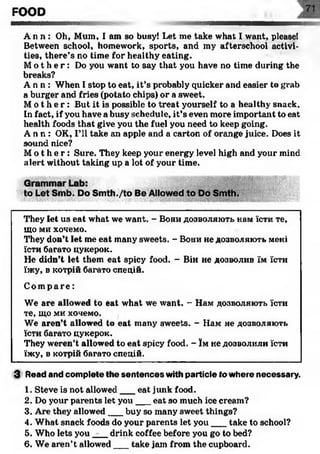 FOOD
A n n : Oh, Mum, I am so busy! Let me take what I want, please!
Between school, homework, sports, and my afterschool activi­
ties, there’s no time for healthy eating.
M o t h e r : Do you want to say that you have no time during the
breaks?
A n n : When I stop to eat, it’s probably quicker and easier to grab
a burger and fries (potato chips) or a sweet.
M o t h e r : But it is possible to treat yourself to a healthy snack.
In fact, if you have a busy schedule, it’s even more important to eat
health foods that give you the fuel you need to keep going.
A n n : OK, I’ll take an apple and a carton of orange juice. Does it
sound nice?
M o t h e r : Sure. They keep your energy level high and your mind
alert without taking up a lot of your time.
They let us eat what we want. - Вони дозволяють нам їсти те,
що ми хочемо.
They don’t let me eat many sweets. - Вони не дозволяють мені
їсти багато цукерок.
Не didn’t let them eat spicy food. - Він не дозволив їм їсти
їжу, в котрій багато спецій.
Compa r e :
We are allowed to eat what we want. - Нам дозволяють їсти
те, що ми хочемо.
We aren’t allowed to eat many sweets. - Нам не дозволяють
їсти багато цукерок.
They weren’t allowed to eat spicy food. - їм не дозволили їсти
їжу, в котрій багато спецій.
3 Read and complete the sentences with particle to where necessary.
1. Steve is not allowed___eat junk food.
2. Do your parents let you ___eat so much ice cream?
3. Are they allowed___buy so many sweet tilings?
4. What snack foods do your parents let you___take to school?
5. Who lets you _drink coffee before you go to bed?
6. We aren’t allowed___take jam from the cupboard.
 