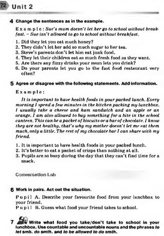 4 Change the sen ten ces as in the exam ple.
E x a m p l e : Sue's mum doesn't let her go to school without, break­
fast.. - Sue isn't, allowed to go to school without breakfast.
1. Did they let you eat much honey?
2. They didn’t let her add so much sugar to her tea.
3. Steve’s parents don’t let him eat junk food.
4. They let their children eat as much fresh food as they want.
5. Are there any fizzy drinks your mum lets you drink?
6. Do your parents let you go to the fast food restaurant very
often?
5 Agree or disagree with the following statem ents. Add inform ation.
E x a m p l e :
It is important to have health foods in your packed lunch. Every
morning I spend a few minutes in the kitchen packing my lunchbox.
I usually take a cheese and ham sandwich and an apple or an
orange. I am also allowed to buy something for a bite in the school
canteen. This can be a packet of biscuits ora barof chocolate. I know
they are not healthy, that’s why my mother doesn’t let me eat them
much, only a little. The rest of my chocolate bar I can share with my
friend.
1. It is important to have health foods in your packed lunch.
2. It’s better to eat a packet of crisps than nothing at all.
3. Pupils are so busy during the day that they can’t find time for a
snack.
Conversation Lab
6 Work in pairs. Act out th e situation.
P u p i l A. Describe your favourite food from your lunchbox to
your friend.
P u p i l B. Guess what food your friend takes to school.
7 J§&r W rite w hat food you ta k e /d o n ’t tak e to school in your
lunchbox. Use countable and uncountable nouns and the p hrases to
let smb. do smth. and to be allowed to do smth.
 