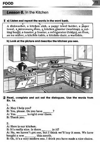 FOOD
1 a) Listen and repeat the words in the word bank.
-------------------1--------------- 1 -------------------- %------------------ u-----
A dishwasher, a kitchen sink, a pap^r towel holder, a paper
towel, a microwave^ oven, a kitchen counter (worktop), a cut­
ting board, a toaster, a freezer, a refrigerator (fridge), an &Ven,
an ice maker, a kitcllen table, a kitchen chair, a wastebin.
b) Look at the picture and describe the kitchen you see.
2 Read, complete and act out the dialogues. Use the words from
Ex. 1a.
1.
A: May I help you?
B: Yes, please. Do you have______?
A: Yes.______ is right over there.
B: Thank you.
2.
A: Here is our kitchen.
B: It’s really nice. Is there______ in it?
A: No, we haven’t got one, but 1think we’ll buy it soon. We have
bought a new_______ this month.
B: Oh, it’s a very modern one. I think you have made a nice choice.
 