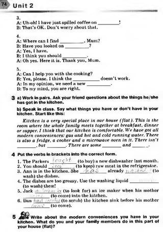 3.
A: Uh-oh! I have just spilled coffee on________ !
B: That’s OK. Don’t worry about that.
4.
A: Where can 1find_________ , Mum?
B: Have you looked on_________ ?
A: Yes, I have.
B: I think you should_________ .
A: Oh yes. Here it is. Thank you. Mum.
5.
A: Can I help you with the cooking?
B: Yes, please. I think th e__________ doesn’t work.
A: In my opinion, we need a new_________ .
B: To my mind, you are right.
3 a) Work in pairs. Ask your friend questions about the things he/she
has got in the kitchen.
b) Speak in class. Say what things you have or don’t have in your
kitchen. Start like this:
Kitchen is a very special place in our house (flat). This is the
room where the whole family meets together at breakfast, dinner
or supper. I think that our kitchen is comfortable. We have got all
modern conveniences: gas and hot and cold running water. There
is also a fridge, a cooker and a microwave oven in it. There isn’t
_______ , but_______ . There are some_______ and_______.
4 Put the verbs in brackets into the correct form.
1. The Parkers ' c ':! f '7^ (to buy) a new dishwasher last month.
2. You should fcey' (to k^ep) raw meat in the refrigerator.
3. Ann is in the kitchen. She already ivYj Lnev- (to
wash) the dishes.
4. The dishes are too greasy. Use the washing liquid________ _
(to wash) them!
5. Jack i'fflr -or (to look for) an ice maker when his mother
• ■ ____ (to come) into the kitchen.
6. Dan (to scrub) the kitchen sink before his mother
Cd n;C (to come).
s J k Write about the modern conveniences you have in your
kitchen. What do you and your family members do in this part of
your house (flat)?
 