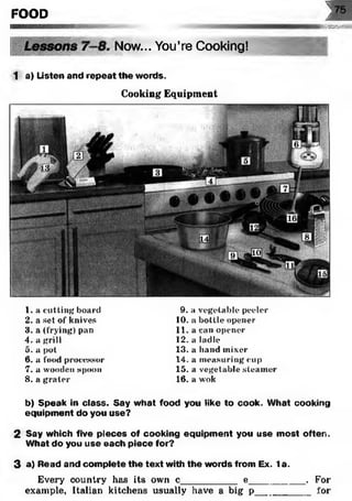 FOOD 1
75
MBHOMMER
‘ Now... You’re Cooking!
1 a) Listen and repeat the words.
Cooking Equipment
1. a cutting board
2. a set ot‘knives
3. a (frying) pan
4. a grill
5. a pot
6. a food processor
7. a wooden spoon
8 . a grater
9. a vegetable peeler
10. a bottle opener
11. a can opener
12. a ladle
13. a band mixer
14. a m easuring cup
15. a vegetable steam er
16. a wok
b) Speak in class. Say what food you like to cook. What cooking
equipment do you use?23
2 Say which five pieces of cooking equipment you use most often.
What do you use each piece for?
3 a) Read and complete the text with the words from Ex. 1a.
Every country has its own c__________ e__________ . For
example, Italian kitchens usually have a big p__________ for
 