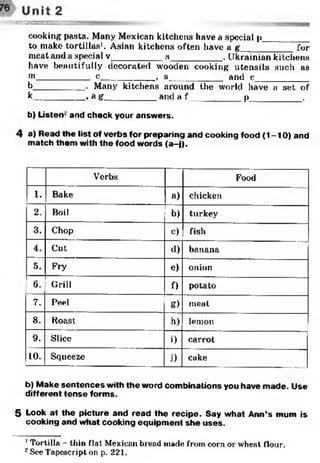 m m ea sssm
cooking pasta. Many Mexican kitchens have a special p_________
to make tortillas1. Asian kitchens often have a g ' for
meat and a special v__________ s__________ . Ukrainian kitchens
have beautifully decorated wooden cooking utensils such as
m__________ c____________, s___________and c____________
b__________ . Many kitchens around the world have a set of
k__________ , a g__________ and a f ________p _________ .
b) Listen -and check your answers.
4 a) Read the list of verbs for preparing and cooking food (1-10) and
match them with the food words (a-j).
Verbs Food
1. Bake a) chicken
2. Boil b) turkey
3. Chop c) fish
4. Cut d) banana
5. Fry e) onion
6. Grill f) potato
7. Peel g) meat
8. Koast h)1 lemon
9. Slice i) carrot
10. Squeeze j) cake
b) Make sentences with the word combinations you have made. Use
different tense forms.
5 Look at the picture and read the recipe. Say what Ann’s mum is
cooking and what cooking equipment she uses.12
1Tortilla - thin flat Mexican bread made from corn or wheat flour.
2See Tapescript on p. 221.
 