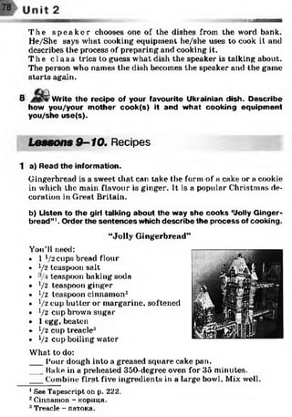 :;-».ШМГ|ДМІ
The s p e a k e r chooses one of the dishes from the word bank.
He/'She says what cooking equipment he/she uses to cook it and
describes the process of preparing and cooking it.
The cl ass tries to guess what dish the speaker is talking about.
The person who names the dish becomes the speaker and the game
starts again.
У.
8 Write the recipe of your favourite Ukrainian dish. Describe
how you/your m other cook(s) it and what cooking equipment
you/she use(s).
Lessons 9-10. Recipes
1 a) Read the information.
Gingerbread is a sweet that can take the form of a cake or a cookie
in which the main flavour is ginger. It is a popular Christmas de­
coration in Great Britain.
b) Listen to the girl talking about the way sh e cooks ‘Uolly G inger­
bread” '. Order the sentences which describe the process of cooking.
“Jolly Gingerbread”
You’ll need:
• 1 l/2 cups bread flour
• V12 teaspoon salt
• teaspoon baking soda
• 1/2 teaspoon ginger
• V2 teaspoon cinnam on2
• /2 cup b u tte r or m arg arin e, softened
• V2 CUP brown sugar
• 1 egg, beaten
• [ /2 cup treacle3
• V2 cup boiling water
What to do:
___Pour dough into a greased square cake pan.
___Rake in a preheated 350-degree oven for 35 minutes.
___Combine first five ingredients in a large bowl. Mix well.
1See Tapescript on p. 222.
2Cinnamon - кориця.
3Treacle - патока.
 