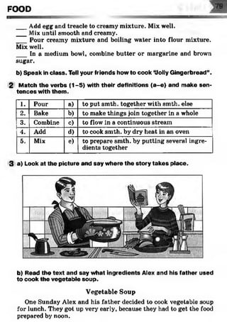 FOOD
___Add egg and treacle to creamy mixture. Mix well.
___Mix until smooth and creamy.
___Pour creamy mixture and boiling water into flour mixture.
Mix well.
___In a medium bowl, combine butter or margarine and brown
sugar.
b) Speak in class. Tell your friends howto cook ‘Uolly Gingerbread”.
2 Match the verbs (1-5) with their definitions (a-e) and make sen­
tences with them.
1. Pour a) to put smth. together with smth. else
2. Bake b) to make things join together in a whole
3. Combine c) to flow in a continuous stream
4. Add d) to cook smth. by dry heat in an oven
5. Mix e) to prepare smth. by putting several ingre­
dients together
3 a) Look at the picture and say where the story takes place.
b) Read the text and say what ingredients Alex and his father used
to cook the vegetable soup.
Vegetable Soup
One Sunday Alex and his father decided to cook vegetable soup
for lunch. They got up very early, because they had to get the food
prepared by noon.
 