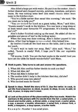 Alex 1‘illed a large pot with water, lie put it on the cooker. Alex’s
father cleaned and chopped carrots, potatoes, tomatoes, and green
beans. He was cutting some beef into small chunks when mum
came to the kitchen door.
“You’re a little earlier than usual this morning,” she said. “Do
you want me to help you?”
“You are invited for lunch as a guest today, Mum,” said Alex.
“Guests mustn’t work in the kitchen. You can have a long sleep or
at least watch your favourite TV programme. It’s Sunday today,
isn’t it?”
Alex’s father finished cutting up the meat. He added all the ve­
getables and pieces of beef to the boiling water.
When the soup was done cooking, Alex’s father poured it into
plates. After that he began to loss a salad. Alex helped him.
By twelve o’clock all the food was on the table, and it was time
for lunch.
“I can’t wait to taste our soup, Dad,” Alex said. “Mum,” he
called. “Lunch is ready! Well, I hope you’ll like our vegetable
soup!”
“Of course, 1will. You are the best cooks in the world! And you
have set the table for lunch wonderfully!” said Mum.
4 Work in pairs. Take turns to ask and answ er the questions.
1. What did Alex and his father decide to cook one day?
2. What did Alex do?
3. What did Alex’s father do?
4. The mother didn’t help in the kitchen that day, did she?
5. Who poured soup into plates?
6. Who invited mum for lunch?
5 Speak in class. Retell the story of Ex 3. Use the verbs: to cook, to
get the food prepared, to clean, to peel, to chop, to cut, to add, to
boil, to pour, to enjoy one’s meal.
6 a) Look at the picture of the place setting Alex has m ade. Match the
num bers in the picture with the words from the list: a salad plate, a
bread-and-butter plate, a dinner plate, a soup bowl, a water glass,
a cup, a saucer, a napkin; silverware: a salad fork, a dinner fork, a
knife, a teaspoon, a soup spoon, a buffer knife.
E x a m p l e : Number 1 is a salad plate.
 