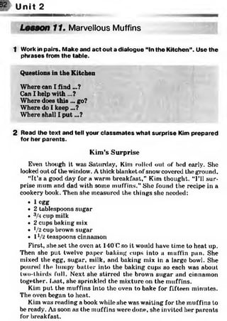 Unit 2
wmmssam&?iyc
Lesson 11. Marvellous Muffins
1 Work in pairs. Make and act out a dialogue “In the Kitchen”. Use the
phrases from the table.
Questions in the Kitchen
Where can I find ...?
Can I help with ?
Where does this ... go?
Where do I keep ...?
Where shall I put...?
2 Read the text and tell your classm ates what surprise Kim prepared
for her parents.
Kim’s Surprise
Even though it was Saturday, Kim rolled out of bed early. She
looked out of the window. Athick blanket of snow covered the ground.
“It’s a good day for a warm breakfast,” Kim thought. “I’ll sur­
prise mum and dad with some muffins.” She found the recipe in a
cookery book. Then she measured the things site needed:
• 1 egg
• 2 tablespoons sugar
• 3A cup milk
• 2 cups baking mix
• J/2 cup brown sugar
• 11/ 2 teaspoons cinnamon
First, she set the oven at 140 Cso it would have time to heat up.
Then she put twelve paper baking cups into a muffin pan. She
mixed the egg, sugar, milk, and baking mix in a large bowl. She
poured the lumpy batter into the baking cups so each was about
two-thirds full. Next she stirred the brown sugar and cinnamon
together. Last, she sprinkled the mixture on the muffins.
Kim put the muffins into the oven to bake for fifteen minutes.
The oven began to heat.
Kim was reading a book while she was waiting for the muffins to
be ready. As soon as the muffins were done, she invited her parents
for breakfast.
 