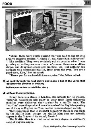 FOOD
“Mram, these were worth waiting for,” she said as she bit into
a warm buttered muffin. “I think I’ll call these Kim’s Surprise!”
“I like muffins! They were certainly not as popular when I was
growing up as they are now - now, of course, there are muffins
shops, and doughnut shops sell muffins, too. But nothing can
compare to a homemade muffin, fresh from the oven! You are a
good cook, Kim,” her mum said.
“Thank you for such a delicious surprise,” the father added.
3 a) Look through the text above and make a list of the verbs that
describe the process of cooking.
b) Use your notes to retell the story.
4 a) Read the information.
Drury Lane is a street in London, also notable for its theatre.
Victorian households had many of their fresh foods delivered;
muffins were delivered door-to-door by a muffin man. The
“muffins” were the product known in much of the English-speaking
world today as English muffins, not the cupcake-shaped variety.
The Gingerbread Man in the 2001 film Shrek states he was made
by the Muffin Man, though the Muffin Man does not actually
appear in the film until its sequel, Shrek 2.
The Muffin Man is a traditional nursery rhyme or children’s
song of English origin.
From W ikip ed ia , the free encyclopedia
 