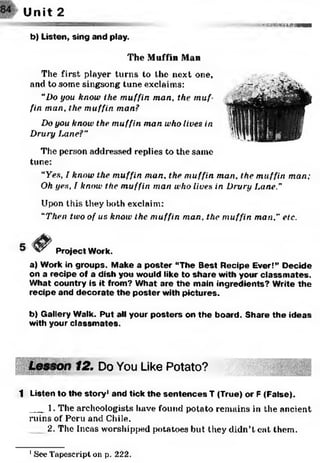 • N ;^ v S’ If Hlll'IRIHWIH—
Unit 2
b) Listen, sing and play.
The Muffin Man
The first player turns to the next one,
and to some singsong tune exclaims:
“Do you know the muffin man, the muf­
fin man, the muffin man?
Do you know the muffin man who lives in
Drury Lane?"
The person addressed replies to the same
tune:
“Yes, I know the muffin man. the muffin man, the muffin man;
Oh yes, I know the muffin man who lives in Drury Lane.”
Upon this they both exclaim:
“Then two of us know the muffin man, the muffin man," etc.
Project Work.
a) Work in groups. Make a poster “The Best Recipe Ever!” Decide
on a recipe of a dish you would like to share with your classm ates.
What country is it from? What are the main ingredients? Write the
recipe and decorate the poster with pictures.
b) Gallery Walk. Put all your posters on the board. Share the ideas
with your classm ates.
12. Do You Like Potato?
1 Listen to the story1and tick the sentences T (True) or F (False).
___1. The archeologists have found potato remains in the ancient
ruins of Peru and Chile.
2. The Incas worshipped potatoes but they didn’t eat them.
1See Tapescript on p. 222.
 