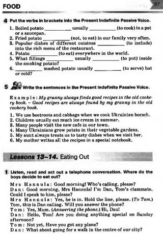 FOOD
— — —h iiii iiiiih im u i ii|i -'''mmsmammammmaamKmtmmmmmet
4 Put the verbs in brackets into the Present Indefinite Passive Voice.
1. Boiled potato__________ usually___________(to cook) in a pot
or a saucepan.
2. Fried potato__________ (not, to eat) in our family very often.
3. Popular dishes of different cuisines__________ (to include)
into the rich menu of the restaurant.
4. Potato__________ (to eat) everywhere in the world.
5. What fillings__________ usually___________ (to put) inside
the smoking potato?
6. _________ mashed potato usually___________ (to serve) hot
or cold?
5 Write the sentences in the Present Indefinite Passive Voice.
E x a m p l e : My granny always finds good recipes in the old cooke­
ry book. - Good recipes are always found by my granny in the old
cookery book.
1. We use beetroots and cabbage when we cook Ukrainian borsch.
2. Children usually eat much ice cream in summer.
3. Many people visit the new cafe in our town.
4. Many Ukrainians grow potato in their vegetable gardens.
5. My aunt always treats us to tasty dishes when we visit her.
6. My mother writes all the recipes in a special notebook.
13-14. Eating Out
1 Listen, read and act out a telephone conversation. Where do the
boys decide to eat out?
M rs H a n n u l a : Good morning! Who’s calling, please?
D an : Good morning, Mrs Hannula! I’m Dan, Tom’s classmate.
Could I speak to him, please?
M rs H a n n u l a : Yes, he is in. Hold the line, please. (To Tom.)
Tom, this is Dan calling. Will you answer the phone?
To m: Yes, Mum. (Answering the phone.) Hi, Dan!
Da n : Hello, Tom! Are you doing anything special on Sunday
afternoon?
T o m: Not yet. Have you got any plans?
Da n : What about going for a walk in the centre of our city?
 