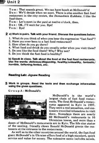 To m: That sounds great. We can have lunch at McDonald’s!
Da n: We’ll decide when we meet. There is also another fast food
restaurant in the city centre, the Dornashnia Kukhnia. I like the
food there.
To m: Let’s meet in the yard at twelve o’clock, then.
Da n: OK, I’ll wait for you. Bye!
Tom: Bye!
2 a) Work in pairs. Talk with your friend. Discuss the questions below.
1. What do you think of when you hear the expression “fast food”?
2. Have you ever been to a fast food restaurant?
3. flow often do you go there?
4. What food mid drink do you usually order when you visit them?
5. Do you like the food there? Why? Why not?
6. Do you think the fast food is healthy?
b) Speak in class. Talk about the food at the fast food restaurants.
Use the words: delicious/disgusting, healthy/unhealthy, fantastic/
horrible, fattening/lenten, etc.
Reading Lab: Jigsaw Reading
3 Work in groups. Read the texts and then exchange information
using the given questions.
G г о u p A : McDonald’s
McDonald’s is the world’s
largest chain of fast food restau­
rants. The first McDonald’s restau­
rants appeared in Kyiv in 1997.
They were a real sensation, and cus­
tomers travelled kilometres to visit
them. Nowadays there are nearly
60 McDonald’s restaurants in 16
Ukrainian towns, and more than a
dozen of McDonald’s restaurants are in Kyiv. The life-size statue
of the smiling, friendly clown Ronald McDonald greets the cus­
tomers at the entrance to the restaurants.
As well as in the other countries around the world, the fast food
giant McDonald’s in Ukraine offers food of a high standard, quick
service and value for money. The extensive menu includes salads,
 