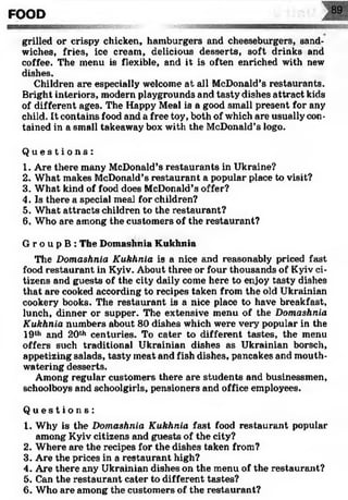FOOD
grilled or crispy chicken, hamburgers and cheeseburgers, sand­
wiches, fries, ice cream, delicious desserts, soft drinks and
coffee. The menu is flexible, and it is often enriched with new
dishes.
Children are especially welcome at all McDonald’s restaurants.
Bright interiors, modern playgrounds and tasty dishes attract kids
of different ages. The Happy Meal is a good small present for any
child. It contains food and a free toy, both of which are usually con­
tained in a small takeaway box with the McDonald’s logo.
Q u e s t i o n s :
1. Are there many McDonald’s restaurants in Ukraine?
2. What makes McDonald’s restaurant a popular place to visit?
3. What kind of food does McDonald’s offer?
4. Is there a special meal for children?
5. What attracts children to the restaurant?
6. Who are among the customers of the restaurant?
G г о u p В : The Domashnia Kukhnia
The Domashnia Kukhnia is a nice and reasonably priced fast
food restaurant in Kyiv. About three or four thousands of Kyiv ci­
tizens and guests of the city daily come here to enjoy tasty dishes
that are cooked according to recipes taken from the old Ukrainian
cookery books. The restaurant is a nice place to have breakfast,
lunch, dinner or supper. The extensive menu of the Domashnia
Kukhnia numbers about 80 dishes which were very popular in the
19th and 20th centuries. To cater to different tastes, the menu
offers such traditional Ukrainian dishes as Ukrainian borsch,
appetizing salads, tasty meat and fish dishes, pancakes and mouth­
watering desserts.
Among regular customers there are students and businessmen,
schoolboys and schoolgirls, pensioners and office employees.
Q u e s t i o n s :
1. Why is the Domashnia Kukhnia fast food restaurant popular
among Kyiv citizens and guests of the city?
2. Where are the recipes for the dishes taken from?
3. Are the prices in a restaurant high?
4. Are there any Ukrainian dishes on the menu of the restaurant?
5. Can the restaurant cater to different tastes?
6. Who are among the customers of the restaurant?
 