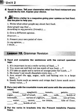;^sssMss&safla
Unit 2
4 Speak in class. Tell your classm ates what fast food restaurant you
would like to visit. Explain your choice.
5 jmlkf Write a letter to a magazine giving your opinion on fast food.
Use the plan to help you:
1. Write what other people say about fast food.
Some people say th a t...
According to my parents (friends), ...
2. Give a different opinion.
However,...
3. Present your own point of view.
In my opinion, ...
I think, ...
15. Grammar Revision
1 Read and com plete the sentences with the correct question
tags.
1. It’s important to eat a wide variety of food, ... ?
2. You must eat well but not too much of one food, ... ?
3. I’ll take an apple and a carton of orange juice for lunch, ... ?
4. He doesn’t eat much chocolate every' day, ... ?
5. Ann mixed the egg, sugar, milk and baking mix in a large
bowl, ... ?
6. Snack foods such as sweets and crisps don’t have much nutri­
tional value, ... ?
2 Put a (an) with the countable nouns and som e with the uncountable
nouns.
____bread,_____ spaghetti,_____ tomato, potato,_____
sugar,______ loaf of bread,_____ salt,____ milk,_____ bottle of
lemonade,______ carton of yoghurt,____ m eat,____ can of Cola,
____ water, _____carrot, _____ice cream, kilo of flour,
_____oil,____ bottle of oil.
3 Put the verbs in brackets into the Present Indefinite Passive
Voice.
 