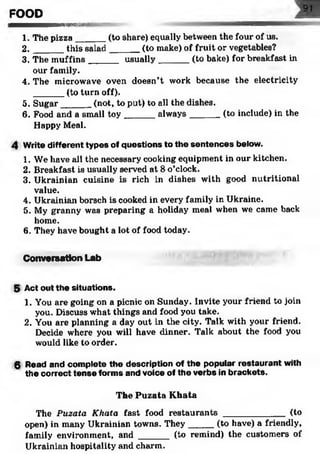 FOOD
B M M M B M M M M H Itiili'irr ifir r11'T "r~~ .
1. The pizza______(to share) equally between the four of us.
2. _____ this salad______ (to make) of fruit or vegetables?
3. The m uffins______ usually______ (to bake) for breakfast in
our family.
4. The microwave oven doesn’t work because the electricity
(to turn off).
5. Sugar____ _ (not, to put) to all the dishes.
6. Food and a small toy ______ always_______(to include) in the
Happy Meal.
4 Write different types of questions to the sentences below.
1. We have all the necessary cooking equipment in our kitchen.
2. Breakfast is usually served at 8 o’clock.
3. Ukrainian cuisine is rich in dishes with good nutritional
value.
4. Ukrainian borsch is cooked in every family in Ukraine.
5. My granny was preparing a holiday meal when we came back
home.
6. They have bought a lot of food today.
Conversation Lab
5 Act out the situations.
1. You are going on a picnic on Sunday. Invite your friend to join
you. Discuss what things and food you take.
2. You are planning a day out in the city. Talk with your friend.
Decide where you will have dinner. Talk about the food you
would like to order.
6 Read and complete the description of the popular restaurant with
the correct tense forms and voice of the verbs in brackets.
The Puzata Khata
The Puzata Khata fast food restaurants ____________ (to
open) in many Ukrainian towns. They_____(to have) a friendly,
family environment, and ______ (to remind) the customers of
Ukrainian hospitality and charm.
 