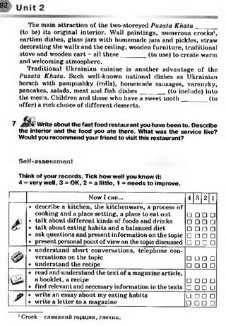 The main attraction of the two-storeyed Puzata Khata __ __
(to be) its original intei'ior. Wall paintings, numerous crocks1,
earthen dishes, glass jars with homemade jam and pickles, straw
decorating the walls and the ceiling, wooden furniture, traditional
stove and wooden cart - all these_______ (to use) to create warm
and welcoming atmosphere.
Traditional Ukrainian cuisine is another advantage of the
Puzala Khata. Such well-known national dishes as Ukrainian
borsch with pampushky (rolls), homemade sausages, varenyky,
pancakes, salads, meat and fish dishes_______ (to include) into
the menu. Children and those who have a sweet tooth___ _ (to
offer) a rich choice of different desserts.
7 Write about the fast food restaurant you have been to. Describe
the interior and the food you ate there. What was the service like?
Would you recommend your friend to visit this restaurant?
Self-assessment
Think of your records. Tick how well you know it:
4 - very well, 3 = OK, 2 = a little, 1 = needs to improve.
Now I can... 4 3 2 1
£
• describe a kitchen, the kitchenware, a process of
cooking and a place setting, a place to eat out
• talk about different kinds of foods and drinks
• talk about eating habits and a balanced diet
• ask questions and present information on the topic
• present personal point of view on the topic discussed
□□□□□
□□□□□□□□□□
□□□□□
'Ф
• understand short conversations, telephone con­
versations on the topic
• understand the recipe
□ □ П □
□□□□• read and understand the text of a magazine article,
a booklet, a recipe
• find relevant and necessary information in the texts
□□□□□ □□□
/ • write an essay about my eating habits
• write a letter to a magazine
□□□□□□□□
1Crock глиняний горщик, глечик.
 