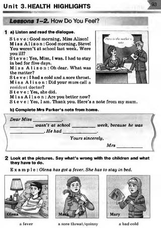 Unit 3 .HEALTH HIGHLIGHTS
BSSSMSS
Lessons 1-2. How Do You Feel?
1 a) Listen and read the dialogue.
S t e v e : Good morning, Miss Alison!
Mi s s Al i s o n : Good morning, Steve!
You weren’t at school last week. Were
you ill?
S t e v e : Yes, Miss, I was. I had to stay
in bed for five days.
M i s s A 1i s o n : Oh dear. What was
the matter?
S t e v e : I had a cold and a sore throat.
Mi s s A l i s o n : Did your mum call a
resident doctor?
S t e v e : Yes, she did.
M i s s A l i s o n : Are you better now?
S t e v e : Yes, I am. Thank you. Here’s a note from my mum.
b) Complete Mrs Parker’s note from home.
Dear Miss
wasn't at school
.He had
week, because he was
Yours sincerely,
Mrs
2 Look at the pictures. Say what’s wrong with the children and what
they have to do.
E x a m p l e : Olena has got a fever. She has to stay in bed.
a fever a sore throat/quinsy a bad cold
 