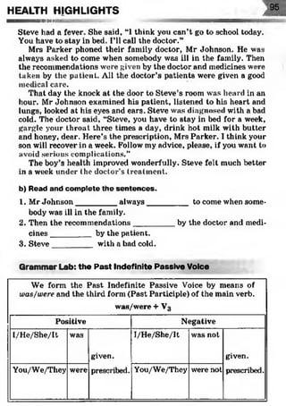 HEALTH HIGHLIGHTS ill— ■— ■mi..... in iii- .... iiiiini i aa
Steve had a fever. She said, “1think you can’t go to school today.
You have to stay in bed. I’ll call the doctor.”
Mrs Parker phoned their family doctor, Mr Johnson. He was
always asked to come when somebody was ill in the family. Then
the recommendations were given by the doctor and medicines were
taken by the patient. All the doctor’s patients were given a good
medical care.
That day the knock at the door to Steve’s room was heard in an
hour. Mr Johnson examined his patient, listened to his heart and
lungs, looked at his eyes and ears. Steve was diagnosed with a bad
cold. The doctor said, “Steve, you have to stay in bed for a week,
gargle your throat three times a day, drink hot milk with butter
and honey, dear. Here’s the prescription, Mrs Parker. I think your
son will recover in a week. Follow my advice, please, if you want to
avoid serious complications.”
The boy’s health improved wonderfully. Steve felt much better
in a week under the doctor’s treatment.
b) Read and complete the sentences.
1. Mr Johnson_________ always___
body was ill in the family.
2. Then the recommendations_____
cines_________ by the patient.
3. Steve______ with a bad cold.
Grammar Lab: the Past Indefinite Passive Voice<>’. ;;,Y’•. •... : . A'.'.v t«<*'
We form the Past Indefinite Passive Voice by means of
was/were and the third form (Past Participle) of the main verb.
was/were + V3
Positive Negative
I/He/She/It was
given.
prescribed.
I/He/She/It was not
given.
prescribed.You/We/They were You/We/They were not
__ to come when some-
by the doctor and medi-
 