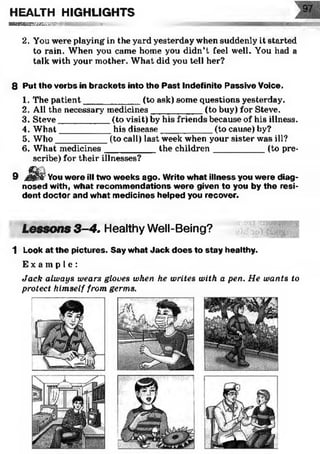 HEALTH HIGHLIGHTS
■ ■ ■ ■ H B I S S W : ' S B S S E W . . . V
2, You were playing in the yard yesterday when suddenly it started
to rain. When you came home you didn’t feel well. You had a
talk with your mother. What did you tell her?
8 Put the verbs in brackets into the Past Indefinite Passive Voice.
1. The patient___________ (to ask) some questions yesterday.
2. All the necessary medicines__________ (to buy) for Steve.
3. Steve__________ (to visit) by his friends because of his illness.
4. W hat__________ his disease___________ (to cause) by?
5. W ho__________ (to call) last week when your sister was ill?
6. What medicines__________ the children___________ (to pre­
scribe) for their illnesses?
9 J ^ r&You were ill two weeks ago. Write what illness you were diag­
nosed with, what recommendations were given to you by the resi­
dent doctor and what medicines helped you recover.
Lessons 3-4. Healthy Well-Being?
1 Look at the pictures. Say w hat Jack d o es to stay healthy.
E x a m p l e :
Jack always wears gloves when he writes with a pen. He wants to
protect himself from germs.
 
