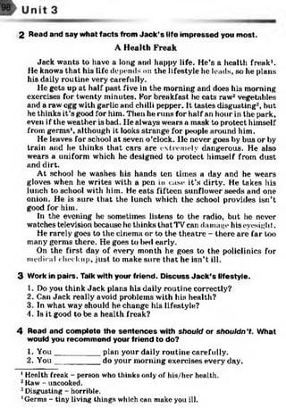 2 Read and say what facts from Jack’s life impressed you most.
A Health Freak
Jack wants to have a long and happy life. He’s a health freak1.
He knows that his life depends on the lifestyle he leads, so he plans
his daily routine very carefully.
He gets up at half past five in the morning and does his morning
exercises for twenty minutes. For breakfast he eats raw* vegetables
and a raw egg with garlic and chilli pepper. It tastes disgusting123, but
he thinks it’s good for him. Then he runs for half an hour in the park,
even if the weather is bad. lie always wears a mask to protect himself
from germs1, although it looks strange for people around him.
He leaves for school at seven o’clock, lie never goes by bus or by
train and he thinks that cars are extremely dangerous. He also
wears a uniform which he designed to protect himself from dust
and dirt.
At school he washes his hands ten times a clay and he wears
gloves when he writes with a pen in case it’s dirty. He takes his
lunch to school with him. He eats fifteen sunflower seeds and one
onion. He is sure that the lunch which the school provides isn’t
good for him.
In the evening he sometimes listens to the radio, but he never
watches television because he thinks that TV can damage his eyesight.
He rarely goes to the cinema or to the theatre - there are far too
many germs there. He goes to bed early.
On the first day of every month he goes to the policlinics for
medical check up, just to make sure that he isn’t ill.
3 Work in pairs. Talk with your friend. Discuss Jack’s lifestyle.
1. Do you think Jack plans his daily routine correctly?
2. Can Jack really avoid problems with his health?
3. In what way should he change his lifestyle?
4. Is it good to be a health freak?
4 Read and complete the sentences with should or shouldn’t. What
would you recommend your friend to do?
1. You__________ plan your daily routine carefully.
2. You__________ do your morning exercises every day.
1Health freak - person who thinks only of his/her health.
2liaw - uncooked.
3Disgusting - horrible.
'Germs - tiny living things which can make you ill.
 