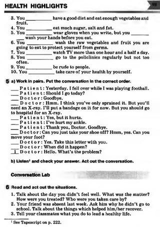 3. You__________ have a good diet and eat enough vegetables and
fruit.
4. You__________ eat much sugar, salt and fat.
5. You__________ wear gloves when you write, but you_______
___wash your hands before you eat.
6. You __________ wash the raw vegetables and fruit you are
going to eat to protect yourself from germs.
7. You__________ watch TV more than one hour and a half a day.
8. You __________ go to the policlinics regularly but not too
often.
9. You__________ be rude to people.
10. You__________ take care of your health by yourself.
5 a) Work in pairs. Put the conversation in the correct order.
___P a t i e n t : Yesterday. I fell over while I was playing football.
___P a t i e n t : Should I go today?
___D o c t o r : Goodbye.
___D o c t o r : Hmm. I think you’ve only sprained it. But you’ll
need an X-ray. I’ll put a bandage on it for now. But you should go
to hospital for an X-ray.
___P a t i e n t : Yes, but it hurts.
___P a t i e n t : I’ve hurt my ankle.
___P a t i e n t : Thank you. Doctor. Goodbye.
___D o c t o r : Can you just take your shoe off? Hmm, yes. Can you
move your foot?
___D o c t o r : Yes. Take this letter with you.
___D o c t o r : When did it happen?
1 D o c t o r : Hello. What’s the problem?
b) Listen1and check your answer. Act out the conversation.
HEALTH HIGHLIGHTS 99
Conversation Lab
6 Read and act out the situations.
1. Talk about the day you didn’t feel well. What was the matter?
How were you treated? Who were you taken care by?
2. Your friend was absent last week. Ask him why he didn’t go to
school. Talk about the things which helped him/her recover.
3. Tell your classmates what you do to lead a healthy life.
1See Tapescript on p. 222.
 