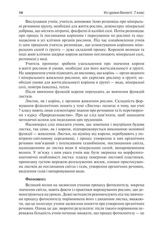 10	 Усі уроки біології. 7 клас
Вислухавши учнів, учитель доповнює їхню розповідь про мінераль-
ні речовини ґрунту, необхідні для життя рослин, демонструє мінеральні
добрива, що містять нітратні, фосфатні й калійні солі. Потім розповідає
про процес їх поглинання корінням і пересування по рослині та над-
ходження в усі клітини органів рослини. Під час ознайомлення учнів
із цим процесом учитель розповідає, що усмоктування корінням міне-
ральних солей із ґрунту — дуже складний процес. Кореневі волоски та
інші живі клітини шкірки кореня активно поглинають мінеральні солі,
розчинені у воді.
Учитель пропонує зробити узагальнення про значення кореня
в житті рослини й умови, необхідні для його життєдіяльності в ґрунті.
На завершення учнів підводять до висновку, що корінь — орган водного
і мінерального живлення рослини, він укріплює рослину в ґрунті; не-
обхідні умови для життєдіяльності коріння в ґрунті — вода, мінеральні
солі, повітря (кисень), тепло.
Після вивчення функцій кореня переходять до вивчення функцій
листків.
Листок, як і корінь, є органом живлення рослин. Складність фор-
мування фізіологічних понять у темі «Листок» полягає в тому, що учні
7 класу мають лише елементарні знання про речовини та їх перетворен-
ня з курсу «Природознавство». Про це слід пам’ятати, щоб знаходити
методичні шляхи для подолання цих труднощів.
Насамперед слід показати учням, що зовнішня і внутрішня будова
листка, так само, як і кореня, підпорядковується виконанню основної
функції — живлення. Листки, на відміну від кореня, перебувають у по-
вітряно-світловому середовищі, і процес утворення в них органічних
речовин пов’язаний з інтенсивним газообміном, поглинанням світла,
надходженням до листка води й мінеральних солей, випаровуванням
вологи. У зв’язку з цим увага учнів має бути звернена на морфолого-
анатомічні особливості листка: пласку поверхню листової пластинки,
пронизану густою мережею розгалужених жилок, ознаки пристосуван-
ня листків до поглинання світла і газів, утворення органічних речовин,
виділення газів і випаровування води.
Фотосинтез
Великий вплив на засвоєння учнями процесу фотосинтезу, зокрема
значення світла, мають факти із практики вирощування рослин, що де-
монструються на уроках. Деякі методисти рекомендують під час вивчен-
ня процесу фотосинтезу порівнювати його з диханням листка, вважаю-
чи, що це полегшує учням засвоєння поняття про утворення органічних
речовин. Однак це дає зворотні результати: після такого порівняння пе-
реважна більшість учнів починає вважати, що процес фотосинтезу — це
 