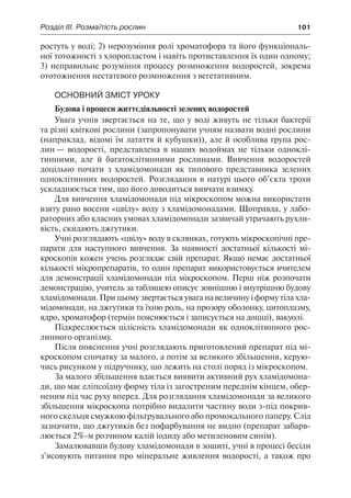 Розділ ІІІ. Розмаїтість рослин	 101
ростуть у воді; 2) нерозуміння ролі хроматофора та його функціональ-
ної тотожності з хлоропластом і навіть протиставлення їх один одному;
3) неправильне розуміння процесу розмноження водоростей, зокрема
ототожнення нестатевого розмноження з вегетативним.
Основний зміст уроку
Будова і процеси життєдіяльності зелених водоростей
Увага учнів звертається на те, що у воді живуть не тільки бактерії
та різні квіткові рослини (запропонувати учням назвати водні рослини
(наприклад, відомі їм латаття й кубушки)), але й особлива група рос-
лин — водорості, представлена в наших водоймах не тільки одноклі-
тинними, але й багатоклітинними рослинами. Вивчення водоростей
доцільно почати з хламідомонади як типового представника зелених
одноклітинних водоростей. Розглядання в натурі цього об’єкта трохи
ускладнюється тим, що його доводиться вивчати взимку.
Для вивчення хламідомонади під мікроскопом можна використати
взяту рано восени «цвілу» воду з хламідомонадами. Щоправда, у лабо-
раторних або класних умовах хламідомонади зазвичай утрачають рухли-
вість, скидають джгутики.
Учні розглядають «цвілу» воду в склянках, готують мікроскопічні пре-
парати для наступного вивчення. За наявності достатньої кількості мі-
кроскопів кожен учень розглядає свій препарат. Якщо немає достатньої
кількості мікропрепаратів, то один препарат використовується вчителем
для демонстрації хламідомонади під мікроскопом. Перш ніж розпочати
демонстрацію, учитель за таблицею описує зовнішню і внутрішню будову
хламідомонади. При цьому звертається увага на величину і форму тіла хла-
мідомонади, на джгутики та їхню роль, на прозору оболонку, цитоплазму,
ядро, хроматофор (термін пояснюється і записується на дошці), вакуолі.
Підкреслюється цілісність хламідомонади як одноклітинного рос-
линного організму.
Після пояснення учні розглядають приготовлений препарат під мі-
кроскопом спочатку за малого, а потім за великого збільшення, керую-
чись рисунком у підручнику, що лежить на столі поряд із мікроскопом.
За малого збільшення вдається виявити активний рух хламідомона-
ди, що має еліпсоїдну форму тіла із загостреним переднім кінцем, обер-
неним під час руху вперед. Для розглядання хламідомонади за великого
збільшення мікроскопа потрібно видалити частину води з-під покрив-
ного скельця смужкою фільтрувального або промокального паперу. Слід
зазначити, що джгутиків без пофарбування не видно (препарат забарв-
люється 2%-м розчином калій іодиду або метиленовим синім).
Замалювавши будову хламідомонади в зошиті, учні в процесі бесіди
з’ясовують питання про мінеральне живлення водорості, а також про
 