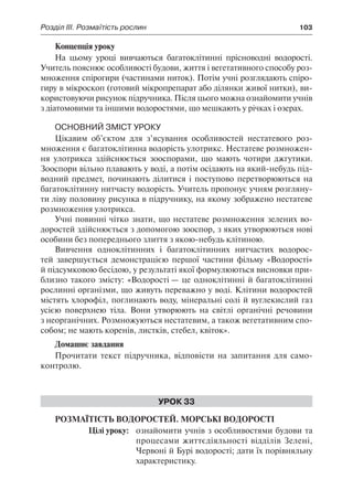 Розділ ІІІ. Розмаїтість рослин	 103
Концепція уроку
На цьому уроці вивчаються багатоклітинні прісноводні водорості.
Учитель пояснює особливості будови, життя і вегетативного способу роз-
множення спірогири (частинами ниток). Потім учні розглядають спіро-
гиру в мікроскоп (готовий мікропрепарат або ділянки живої нитки), ви-
користовуючи рисунок підручника. Після цього можна ознайомити учнів
з діатомовими та іншими водоростями, що мешкають у річках і озерах.
Основний зміст уроку
Цікавим об’єктом для з’ясування особливостей нестатевого роз-
множення є багатоклітинна водорість улотрикс. Нестатеве розмножен-
ня улотрикса здійснюється зооспорами, що мають чотири джгутики.
Зооспори вільно плавають у воді, а потім осідають на який-небудь під-
водний предмет, починають ділитися і поступово перетворюються на
багатоклітинну нитчасту водорість. Учитель пропонує учням розгляну-
ти ліву половину рисунка в підручнику, на якому зображено нестатеве
розмноження улотрикса.
Учні повинні чітко знати, що нестатеве розмноження зелених во-
доростей здійснюється з допомогою зооспор, з яких утворюються нові
особини без попереднього злиття з якою-небудь клітиною.
Вивчення одноклітинних і багатоклітинних нитчастих водорос-
тей завершується демонстрацією першої частини фільму «Водорості»
й підсумковою бесідою, у результаті якої формулюються висновки при-
близно такого змісту: «Водорості — це одноклітинні й багатоклітинні
рослинні організми, що живуть переважно у воді. Клітини водоростей
містять хлорофіл, поглинають воду, мінеральні солі й вуглекислий газ
усією поверхнею тіла. Вони утворюють на світлі органічні речовини
з неорганічних. Розмножуються нестатевим, а також вегетативним спо-
собом; не мають коренів, листків, стебел, квіток».
Домашнє завдання
Прочитати текст підручника, відповісти на запитання для само-
контролю.
Урок 33
Розмаїтість водоростей. Морські водорості
	 Цілі уроку:	 ознайомити учнів з особливостями будови та
процесами життєдіяльності відділів Зелені,
Червоні й Бурі водорості; дати їх порівняльну
характеристику.
 