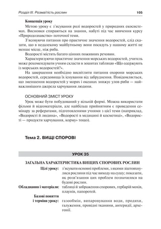 Розділ ІІІ. Розмаїтість рослин	 105
Концепція уроку
Метою уроку є з’ясування ролі водоростей у природних екосисте-
мах. Висновки спираються на знання, набуті під час вивчення курсу
«Природознавство» поточної теми.
З’ясовуючи питання про практичне значення водоростей, слід ска-
зати, що в недалекому майбутньому вони посядуть у нашому житті не
менше місце, ніж риба.
Водорості містять багато цінних поживних речовин.
Характеризуючи практичне значення морських водоростей, учитель
може рекомендувати учням скласти в зошитах таблицю «Що одержують
із морських водоростей?».
На завершення необхідно висвітлити питання охорони морських
водоростей, середовища їх існування від забруднення. Повідомляється,
що зменшення водоростей у морях і океанах знижує улов риби — най-
важливішого джерела харчування людини.
Основний зміст уроку
Урок може бути побудований у вільній формі. Можна використати
фільми й відеоматеріали, але найбільш прийнятним є проведення се-
мінару за рефератами, підготовленими учнями з цієї теми (наприклад,
«Водорості й людина», «Водорості в медицині й косметиці», «Водорос-
ті — продукти харчування, корму» тощо).
Тема 2. Вищі спорові
Урок 35
Загальна характеристика вищих спорових рослин
	 Цілі уроку:	 з’ясуватиосновніпроблеми,зякимизіштовхну-
лися рослини під час виходу на сушу; показати,
як розв’язання цих проблем позначилося на
будові рослин.
	Обладнання і матеріали:	 таблиці й зображення спорових, гербарій мохів,
плаунів, папоротей.
	 Базові поняття
	 і терміни уроку:	 газообмін, випаровування води, продихи,
галуження, провідні тканини, антеридії, архе-
гонії.
 