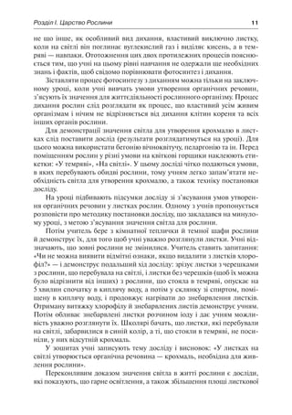 Розділ І. Царство Рослини	 11
не що інше, як особливий вид дихання, властивий виключно листку,
коли на світлі він поглинає вуглекислий газ і виділяє кисень, а в тем-
ряві — навпаки. Ототожнення цих двох протилежних процесів поясню-
ється тим, що учні на цьому рівні навчання не одержали ще необхідних
знань і фактів, щоб свідомо порівнювати фотосинтез і дихання.
Зіставляти процес фотосинтезу з диханням можна тільки на заключ-
ному уроці, коли учні вивчать умови утворення органічних речовин,
з’ясують їх значення для життєдіяльності рослинного організму. Процес
дихання рослин слід розглядати як процес, що властивий усім живим
організмам і нічим не відрізняється від дихання клітин кореня та всіх
інших органів рослини.
Для демонстрації значення світла для утворення крохмалю в лист-
ках слід поставити дослід (результати розглядатимуться на уроці). Для
цього можна використати бегонію вічноквітучу, пеларгонію та ін. Перед
поміщенням рослин у різні умови на квіткові горщики наклеюють ети-
кетки: «У темряві», «На світлі». У цьому досліді чітко подаються умови,
в яких перебувають обидві рослини, тому учням легко запам’ятати не-
обхідність світла для утворення крохмалю, а також техніку постановки
досліду.
На уроці підбивають підсумки досліду зі з’ясування умов утворен-
ня органічних речовин у листках рослин. Одному з учнів пропонується
розповісти про методику постановки досліду, що закладався на минуло-
му уроці, з метою з’ясування значення світла для рослини.
Потім учитель бере з кімнатної теплички й темної шафи рослини
й демонструє їх, для того щоб учні уважно розглянули листки. Учні від-
значають, що зовні рослини не змінилися. Учитель ставить запитання:
«Чи не можна виявити відмітні ознаки, якщо видалити з листків хлоро-
філ?» — і демонструє подальший хід досліду: зрізує листки з черешками
з рослини, що перебувала на світлі, і листки без черешків (щоб їх можна
було відрізнити від інших) з рослини, що стояла в темряві, опускає на
5 хвилин спочатку в киплячу воду, а потім у склянку зі спиртом, помі-
щену в киплячу воду, і продовжує нагрівати до знебарвлення листків.
Отриману витяжку хлорофілу й знебарвлених листів демонструє учням.
Потім обливає знебарвлені листки розчином іоду і дає учням можли-
вість уважно розглянути їх. Школярі бачать, що листки, які перебували
на світлі, забарвилися в синій колір, а ті, що стояли в темряві, не поси-
ніли, у них відсутній крохмаль.
У зошитах учні записують тему досліду і висновок: «У листках на
світлі утворюється органічна речовина — крохмаль, необхідна для жив-
лення рослини».
Переконливим доказом значення світла в житті рослини є досліди,
які показують, що гарне освітлення, а також збільшення площі листкової
 