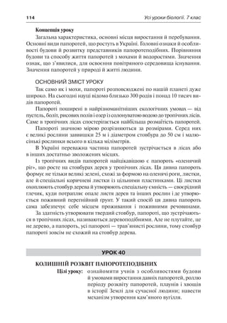 114	 Усі уроки біології. 7 клас
Концепція уроку
Загальна характеристика, основні місця виростання й перебування.
Основні види папоротей, що ростуть в Україні. Головні ознаки й особли-
вості будови й розвитку представників папоротеподібних. Порівняння
будови та способу життя папоротей з мохами й водоростями. Значення
ознак, що з’явилися, для освоєння повітряного середовища існування.
Значення папоротей у природі й житті людини.
Основний зміст уроку
Так само як і мохи, папороті розповсюджені по нашій планеті дуже
широко. На сьогодні науці відомо близько 300 родів і понад 10 тисяч ви-
дів папоротей.
Папороті поширені в найрізноманітніших екологічних умовах — від
пустель,боліт,рисовихполівіозерізсолонуватоюводоюдотропічнихлісів.
Саме в тропічних лісах спостерігається найбільша розмаїтість папоротей.
Папороті значною мірою розрізняються за розмірами. Серед них
є великі рослини заввишки 25 м і діаметром стовбура до 50 см і малю-
сінькі рослинки всього в кілька міліметрів.
В Україні переважна частина папоротей зустрічається в лісах або
в інших достатньо зволожених місцях.
Із тропічних видів папоротей найцікавішою є папороть «оленячий
ріг», що росте на стовбурах дерев у тропічних лісах. Ця дивна папороть
формує не тільки великі зелені, схожі за формою на оленячі роги, листки,
але й спеціальні коричневі листки із цільними пластинками. Ці листки
охоплюють стовбур дерева й утворюють спеціальну ємність — своєрідний
глечик, куди потрапляє опале листя дерев та інших рослин і де утворю-
ється поживний перегнійний ґрунт. У такий спосіб ця дивна папороть
сама забезпечує себе місцем проживання і поживними речовинами.
За здатність утворювати твердий стовбур, папороті, що зустрічають-
ся в тропічних лісах, називаються деревоподібними. Але не плутайте, це
не дерево, а папороть, усі папороті — трав’янисті рослини, тому стовбур
папороті зовсім не схожий на стовбур дерева.
Урок 40
Колишній розквіт папоротеподібних
	 Цілі уроку:	 ознайомити учнів з особливостями будови
й умовами виростання давніх папоротей, роллю
періоду розквіту папоротей, плаунів і хвощів
в історії Землі для сучасної людини; навести
механізм утворення кам’яного вугілля.
 
