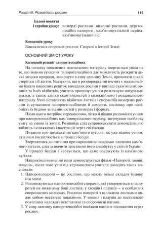 Розділ ІІІ. Розмаїтість рослин	 115
	 Базові поняття
	 і терміни уроку:	 вимерлі рослини, викопні рослини, дерево-
подібні папороті, кам’яновугільний період,
кам’яновугільний ліс.
Концепція уроку
Виникнення спорових рослин. Спорові в історії Землі.
Основний зміст уроку
Колишній розквіт папоротеподібних
На початку пояснення навчального матеріалу звертається увага на
те, що знання сучасних папоротеподібних дає можливість розкрити де-
які загадки природи, зазирнути в сиву давнину Землі, прочитати цікаві
сторінки з її життя. Указуючи, що в розпорядженні вчених є надзвичай-
но багато викопних решток вимерлих рослин у вигляді скам’янілих ор-
ганів та їхніх відбитків, учитель пропонує учням розглянути натуральні
зразки, а також зліпки скам’янілостей з колекційного і роздавального
матеріалу. Учні зіставляють відбитки листків і спорангіїв вимерлих рос-
лин із сучасними папоротеподібними й доходять висновку про поді-
бність їх будови за відмінностей у розмірах і формах.
Після цього потрібно переконливо, чітко й цікаво розповісти учням
про папоротеподібних кам’яновугільного періоду, звернувши особливу
увагу на умови їх життя. Розповідь слід супроводжувати демонстрацією
таблиць і книжкових ілюстрацій через епідіаскоп.
Питання про походження кам’яного вугілля, як уже відоме учням,
зазвичай висвітлюється в процесі бесіди.
Звертаючись до питання про народногосподарське значення кам’я-
ного вугілля, слід зазначити зростання його видобутку у світі й Україні.
У процесі бесіди з’ясовується, що саме одержують із кам’яного
вугілля.
Наприкінці вивчення теми демонструється фільм «Папороті, хвощі,
плауни», після чого учні під керівництвом учителя доходять таких ви-
сновків:
1.	Папоротеподібні — це рослини, що мають більш складну будову,
ніж мохи.
2.	Розмножуються папоротеподібні спорами, які утворюються в папо-
ротей на нижньому боці листків, у хвощів і плаунів — в особливих
спороносних колосках. Рослина папороті з великими листками яв-
ляє собою нестатеве покоління. У хвощів і плаунів до нестатевого
покоління належать вегетативні та спороносні пагони.
3.	У сиву давнину папоротеподібні посідали панівне положення серед
рослин.
 