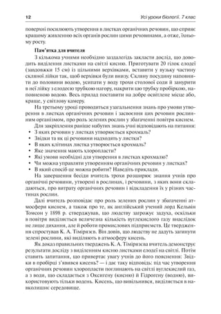 12	 Усі уроки біології. 7 клас
поверхні посилюють утворення в листках органічних речовин, що сприяє
кращому живленню всіх органів рослин цими речовинами, а отже, їхньо-
му росту.
Пам’ятка для вчителя
З кількома учнями необхідно заздалегідь закласти дослід, що дово-
дить виділення листками на світлі кисню. Приготувати 20 гілок елодеї
(завдовжки 15 см) із цільними верхівками, вставити у вузьку частину
скляної лійки так, щоб верхівки були внизу. Скляну посудину наповни-
ти до половини водою, усипати у воду трохи столової соди й занурити
в неї лійку з елодеєю трубкою нагору, накрити цю трубку пробіркою, на-
повненою водою. Весь прилад поставити на добре освітлене місце або,
краще, у світлову камеру.
На третьому уроці проводиться узагальнення знань про умови утво-
рення в листках органічних речовин і засвоєння цих речовин рослин-
ним організмом, про роль зелених рослин у збагаченні повітря киснем.
Для закріплення раніше набутих знань учні відповідають на питання:
	 З яких речовин у листках утворюється крохмаль?
	 Звідки та як ці речовини надходять у листки?
	 В яких клітинах листка утворюється крохмаль?
	 Яке значення мають хлоропласти?
	 Які умови необхідні для утворення в листках крохмалю?
	 Чи можна управляти утворенням органічних речовин у листках?
	 В який спосіб це можна робити? Наведіть приклади.
На завершення бесіди вчитель трохи розширює знання учнів про
органічні речовини, утворені в рослинах, і речовини, з яких вони скла-
даються, про витрату органічних речовин і відкладення їх у різних час-
тинах рослин.
Далі вчитель розповідає про роль зелених рослин у збагаченні ат-
мосфери киснем, а також про те, як англійський учений лорд Кельвін
Томсон у 1898 р. стверджував, що людству загрожує задуха, оскільки
в повітря виділяється величезна кількість вуглекислого газу внаслідок
не лише дихання, але й роботи промислових підприємств. Це тверджен-
ня спростував К. А. Тімірязєв. Він довів, що людству не дадуть загинути
зелені рослини, які виділяють в атмосферу кисень.
Як доказ правильних тверджень К. А. Тімірязєва вчитель демонструє
результати досліду з виділенням кисню листками елодеї на світлі. Потім
ставить запитання, що привертає увагу учнів до його пояснення: Звід-
ки в пробірці з’явився кисень? — і дає таку відповідь: під час утворення
органічних речовин хлоропласти поглинають на світлі вуглекислий газ,
а з води, що складається з Оксигену (кисню) й Гідрогену (водню), ви-
користовують тільки водень. Кисень, що вивільнився, виділяється в на-
вколишнє середовище.
 